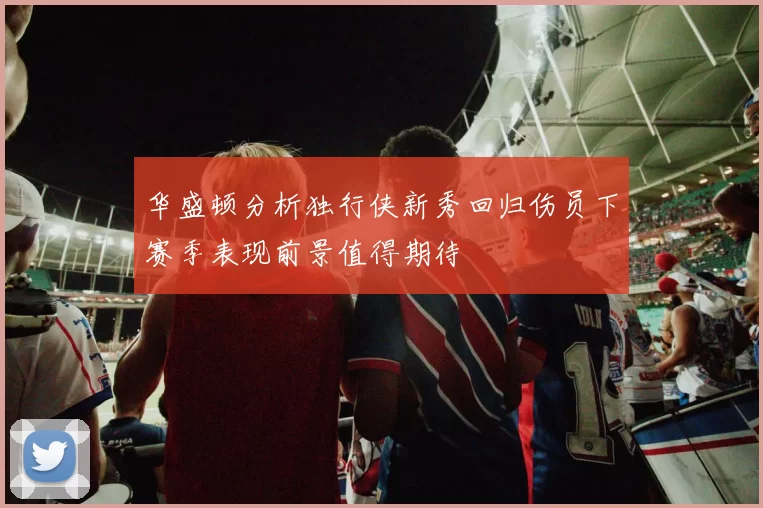 华盛顿分析独行侠新秀回归伤员下赛季表现前景值得期待