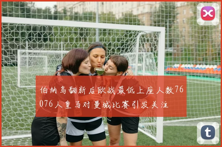 伯纳乌翻新后欧战最低上座人数76076人皇马对曼城比赛引发关注