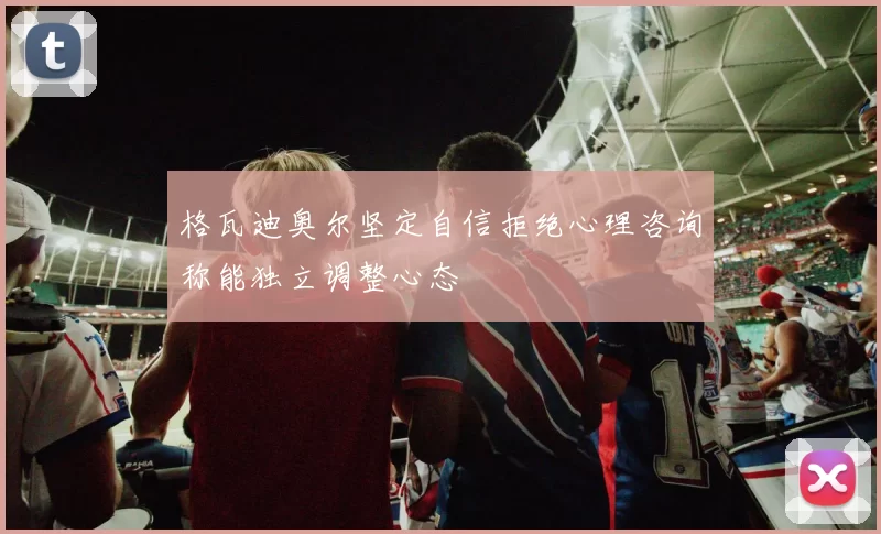 格瓦迪奥尔坚定自信拒绝心理咨询称能独立调整心态