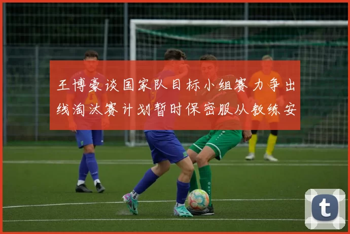 王博豪谈国家队目标小组赛力争出线淘汰赛计划暂时保密服从教练安排