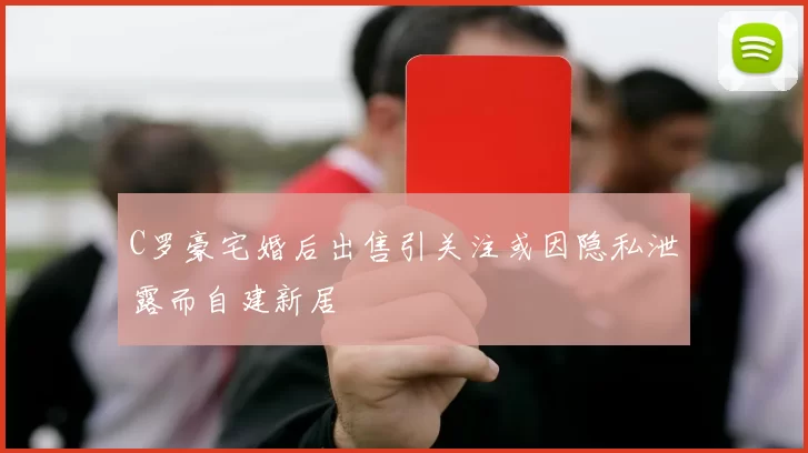 C罗豪宅婚后出售引关注或因隐私泄露而自建新居