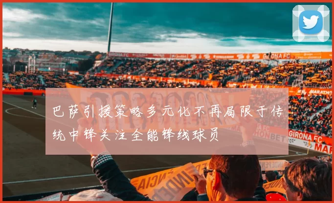 巴萨引援策略多元化不再局限于传统中锋关注全能锋线球员