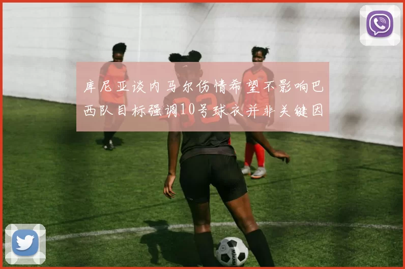 库尼亚谈内马尔伤情希望不影响巴西队目标强调10号球衣并非关键因素