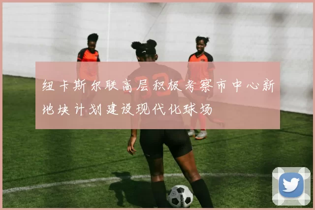 纽卡斯尔联高层积极考察市中心新地块计划建设现代化球场