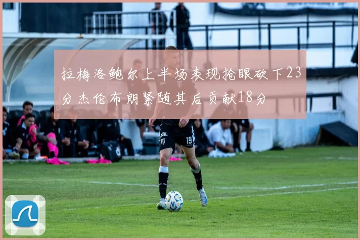 拉梅洛鲍尔上半场表现抢眼砍下23分杰伦布朗紧随其后贡献18分