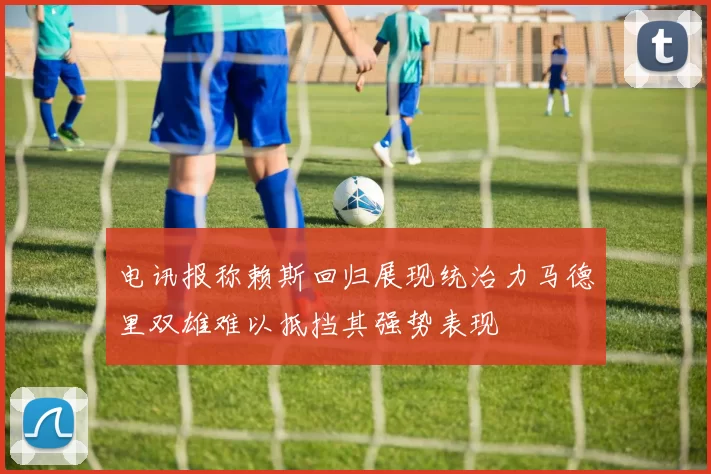 电讯报称赖斯回归展现统治力马德里双雄难以抵挡其强势表现