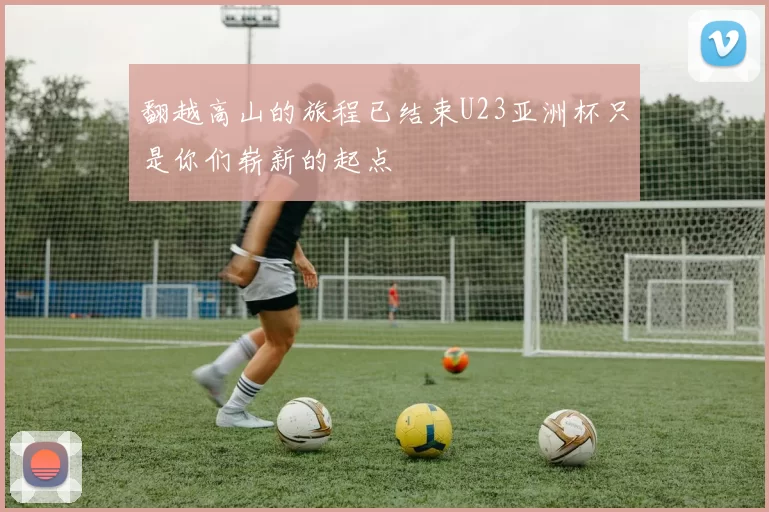 翻越高山的旅程已结束U23亚洲杯只是你们崭新的起点