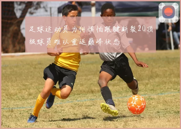 足球运动员为何惧怕跟腱断裂20顶级球员难以重返巅峰状态