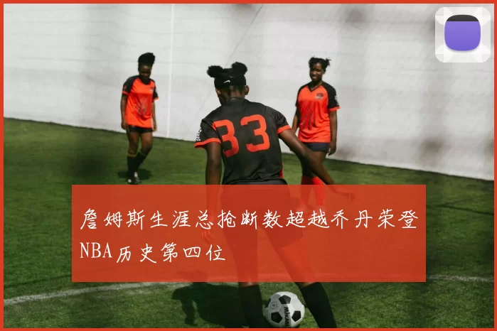 詹姆斯生涯总抢断数超越乔丹荣登NBA历史第四位