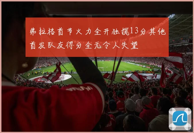 弗拉格首节火力全开独揽13分其他首发队友得分全无令人失望