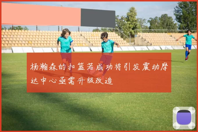 杨瀚森的扣篮若成功将引发震动摩达中心亟需升级改造