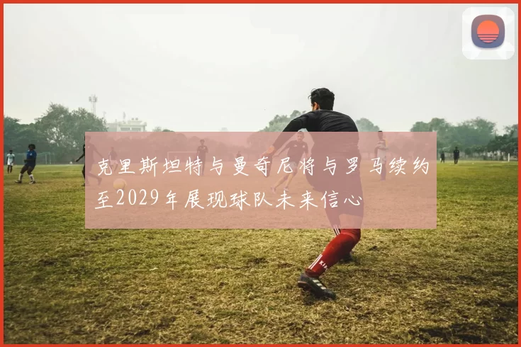克里斯坦特与曼奇尼将与罗马续约至2029年展现球队未来信心