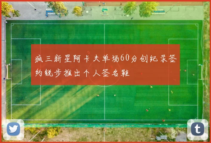 疯三新星阿卡夫单场60分创纪录签约锐步推出个人签名鞋